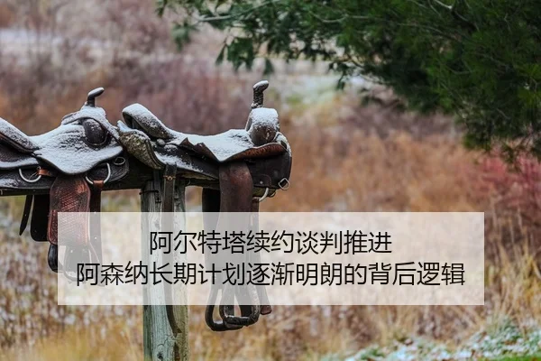 阿尔特塔续约谈判推进 阿森纳长期计划逐渐明朗的背后逻辑