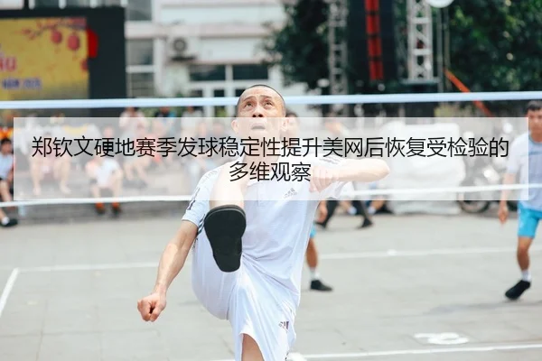 郑钦文硬地赛季发球稳定性提升美网后恢复受检验的多维观察