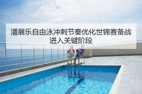 潘展乐自由泳冲刺节奏优化世锦赛备战进入关键阶段